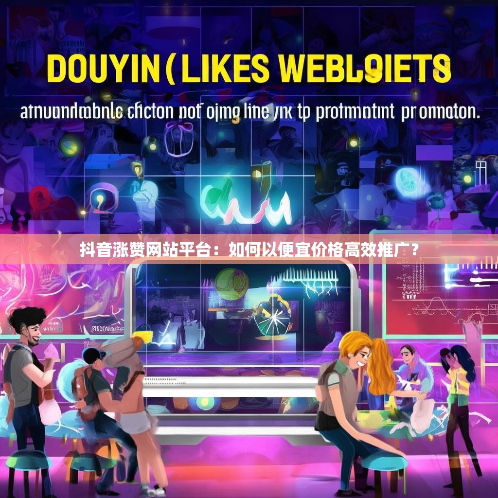 抖音涨赞网站平台：如何以便宜价格高效推广？