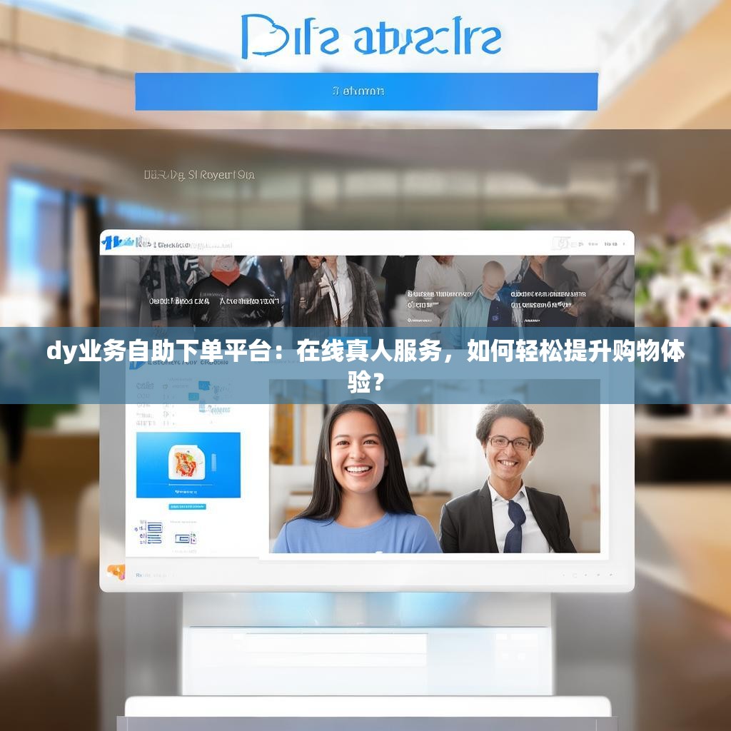 dy业务自助下单平台：在线真人服务，如何轻松提升购物体验？