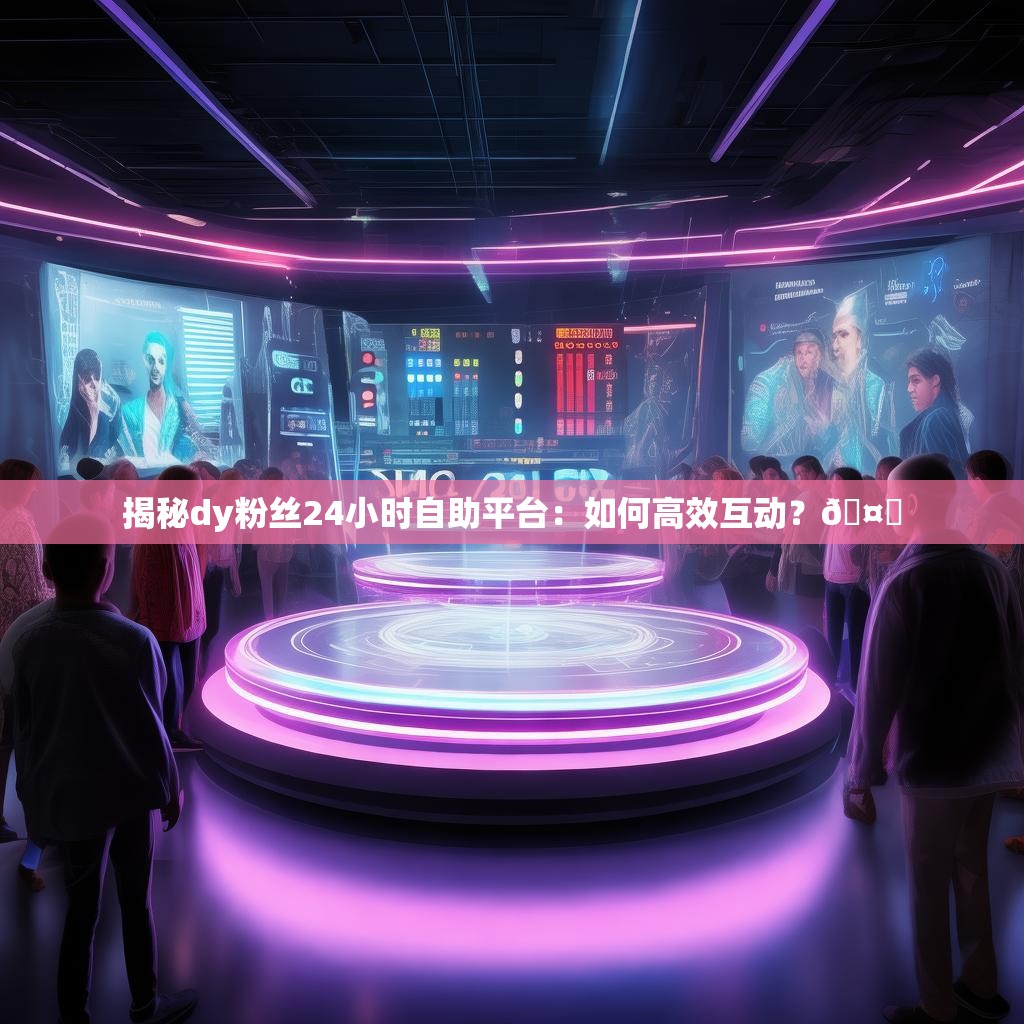 揭秘dy粉丝24小时自助平台：如何高效互动？🤔