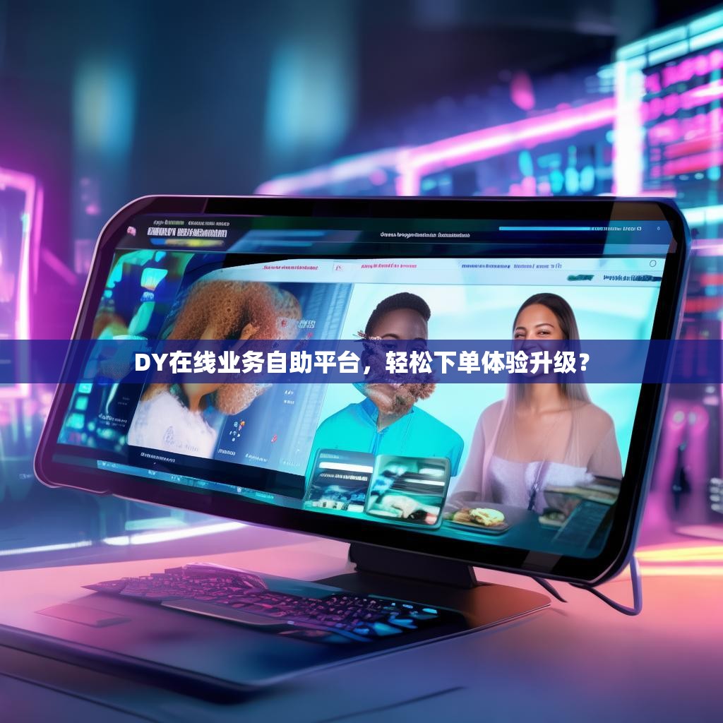 DY在线业务自助平台，轻松下单体验升级？