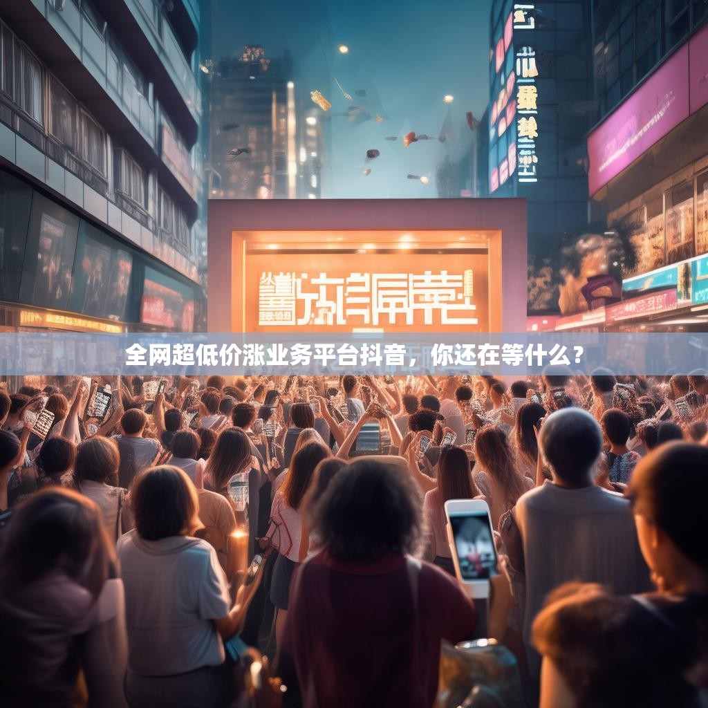 全网超低价涨业务平台抖音，你还在等什么？